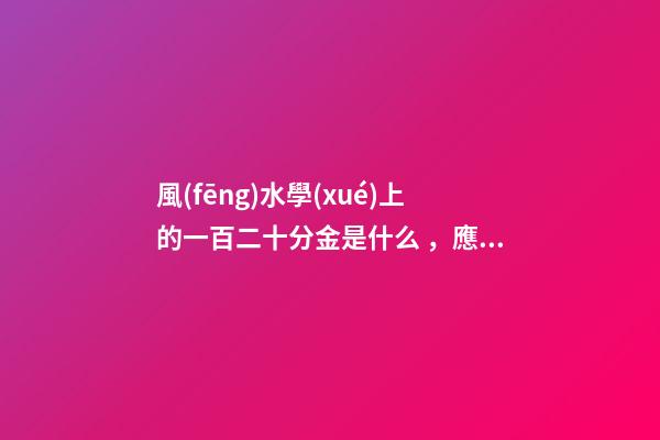 風(fēng)水學(xué)上的一百二十分金是什么，應(yīng)當(dāng)如何運(yùn)用